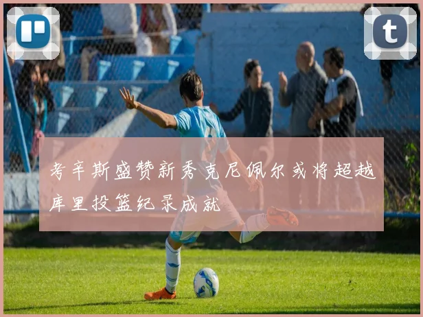 考辛斯盛赞新秀克尼佩尔或将超越库里投篮纪录成就