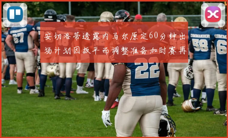 安切洛蒂透露内马尔原定60分钟出场计划因扳平而调整准备加时赛再换上他
