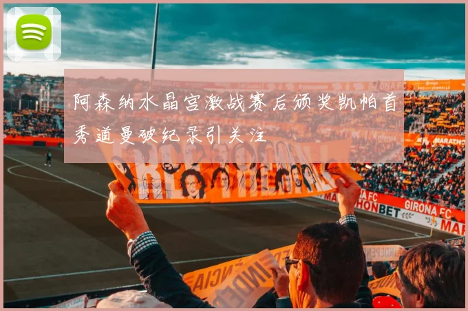 阿森纳水晶宫激战赛后颁奖凯帕首秀道曼破纪录引关注