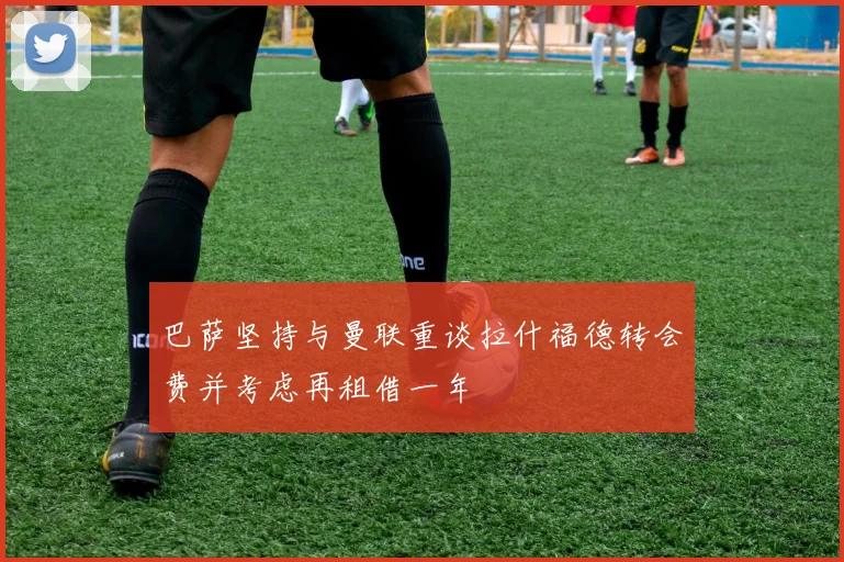 巴萨坚持与曼联重谈拉什福德转会费并考虑再租借一年