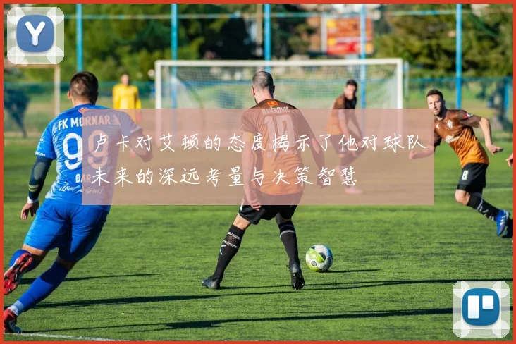 卢卡对艾顿的态度揭示了他对球队未来的深远考量与决策智慧