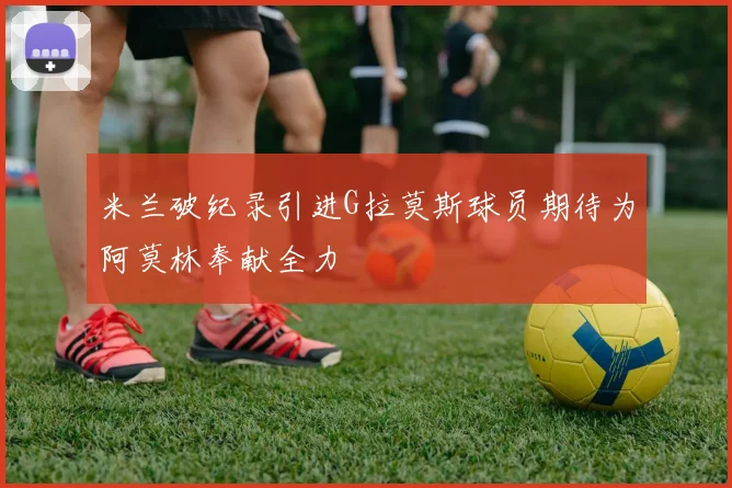 米兰破纪录引进G拉莫斯球员期待为阿莫林奉献全力