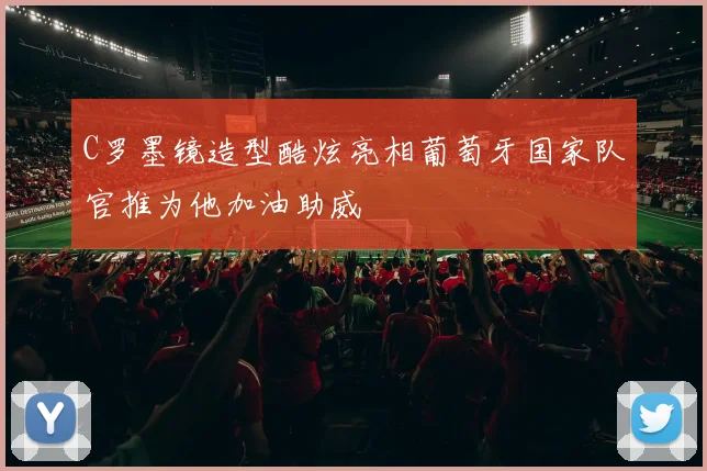 C罗墨镜造型酷炫亮相葡萄牙国家队官推为他加油助威