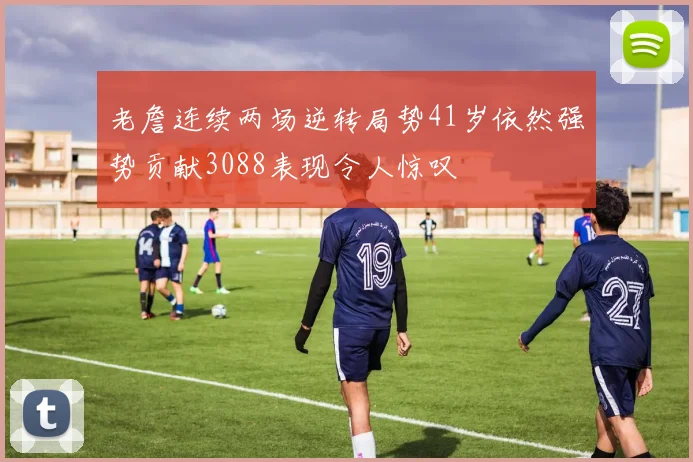 老詹连续两场逆转局势41岁依然强势贡献3088表现令人惊叹