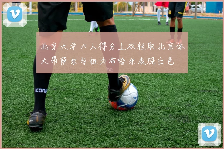 北京大学六人得分上双轻取北京体大昂萨尔与祖力布哈尔表现出色