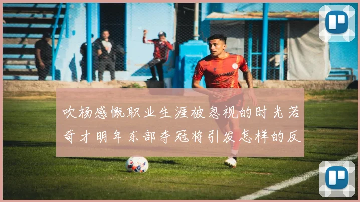 吹杨感慨职业生涯被忽视的时光若奇才明年东部夺冠将引发怎样的反响