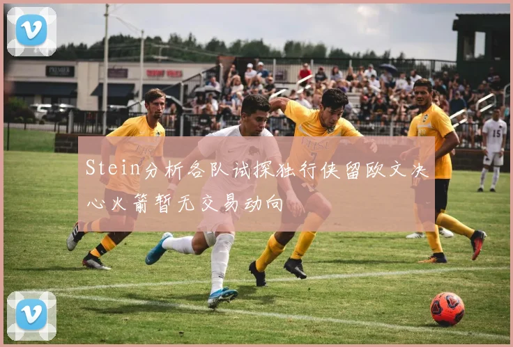 Stein分析各队试探独行侠留欧文决心火箭暂无交易动向