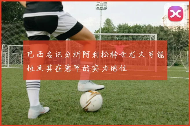 巴西名记分析阿利松转会尤文可能性及其在意甲的实力地位