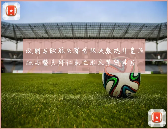 改制后欧冠决赛晋级次数统计皇马独占鳌头拜仁米兰尤文紧随其后