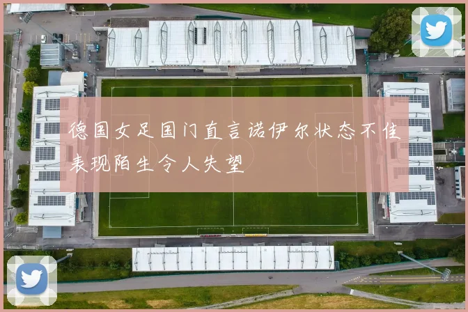 德国女足国门直言诺伊尔状态不佳表现陌生令人失望