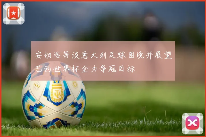 安切洛蒂谈意大利足球困境并展望巴西世界杯全力争冠目标