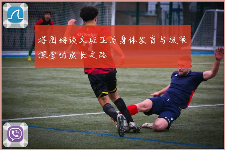 塔图姆谈文班亚马身体发育与极限探索的成长之路