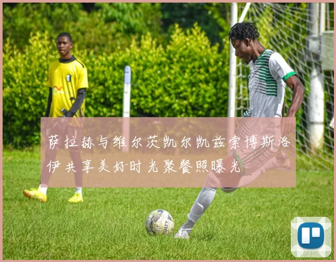 萨拉赫与维尔茨凯尔凯兹索博斯洛伊共享美好时光聚餐照曝光