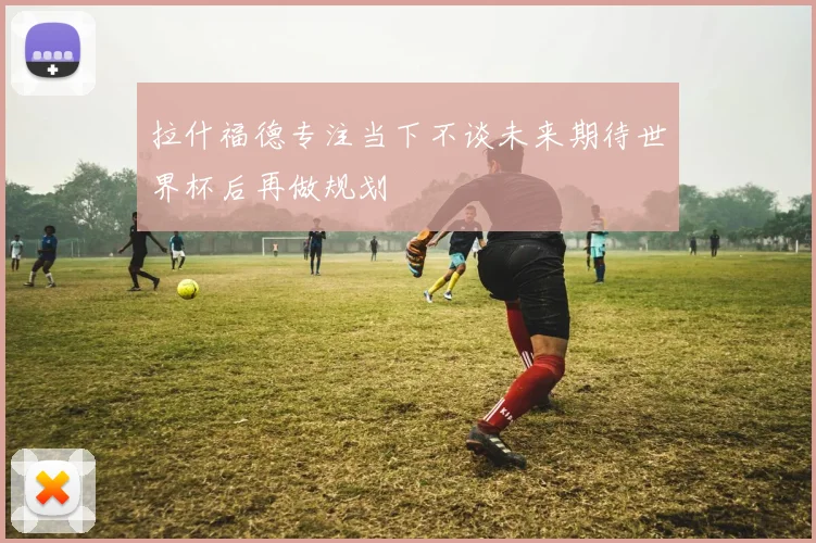 拉什福德专注当下不谈未来期待世界杯后再做规划