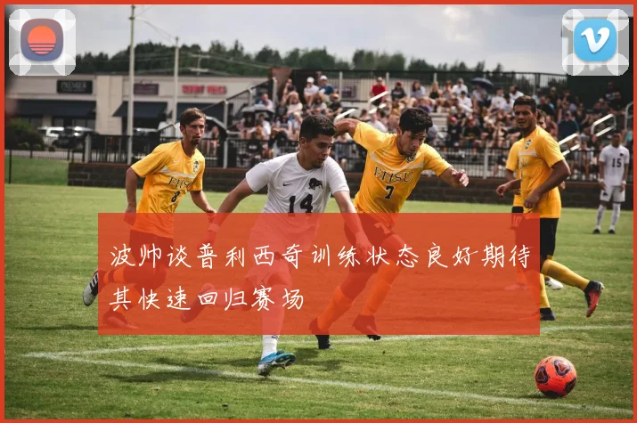 波帅谈普利西奇训练状态良好期待其快速回归赛场