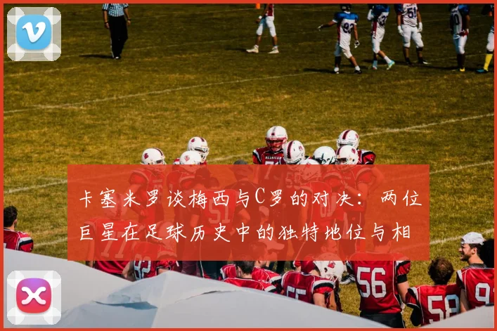 卡塞米罗谈梅西与C罗的对决：两位巨星在足球历史中的独特地位与相互激励