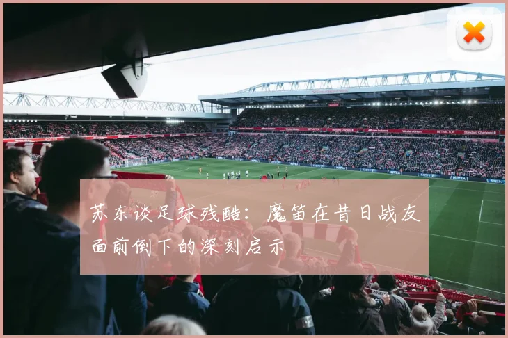 苏东谈足球残酷：魔笛在昔日战友面前倒下的深刻启示